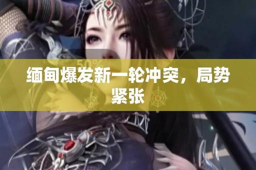 缅甸爆发新一轮冲突，局势紧张