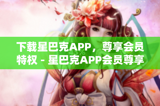 下载星巴克APP，尊享会员特权 - 星巴克APP会员尊享，立即下载