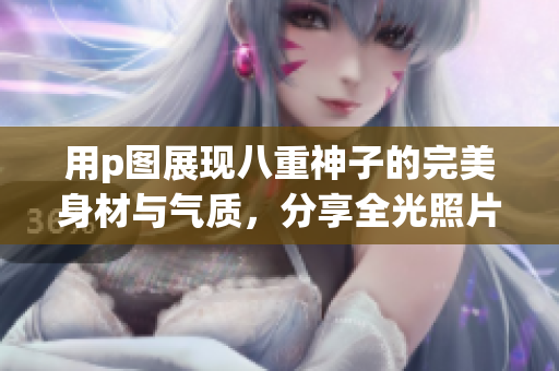 用p图展现八重神子的完美身材与气质，分享全光照片！