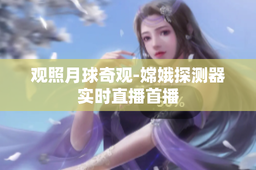 观照月球奇观-嫦娥探测器实时直播首播