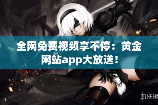 全网免费视频享不停：黄金网站app大放送！