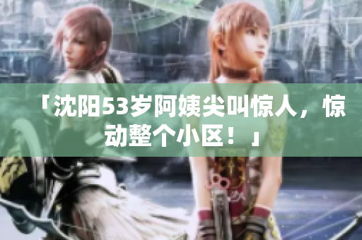 「沈阳53岁阿姨尖叫惊人，惊动整个小区！」