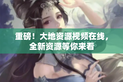 重磅！大地资源视频在线，全新资源等你来看