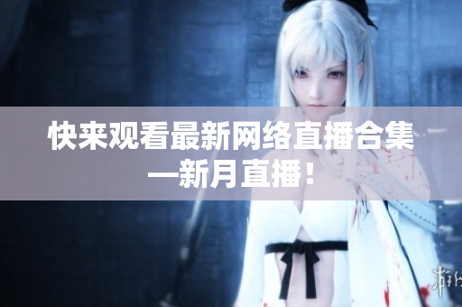快来观看最新网络直播合集—新月直播！