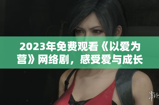 2023年免费观看《以爱为营》网络剧，感受爱与成长的力量