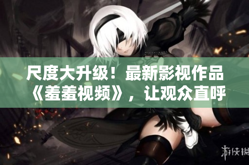 尺度大升级！最新影视作品《羞羞视频》，让观众直呼过瘾