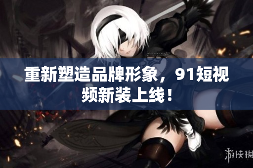 重新塑造品牌形象，91短视频新装上线！