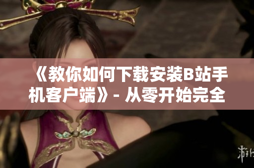 《教你如何下载安装B站手机客户端》- 从零开始完全指南