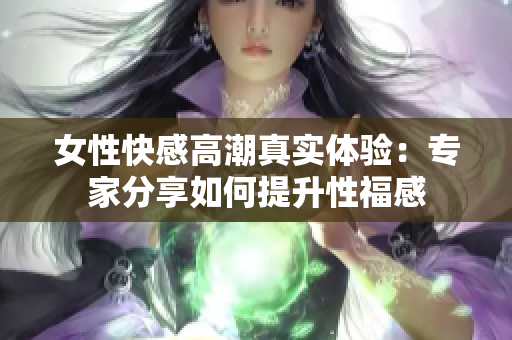 女性快感高潮真实体验：专家分享如何提升性福感