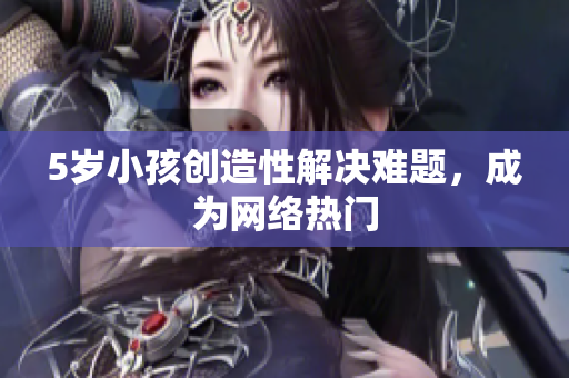 5岁小孩创造性解决难题，成为网络热门