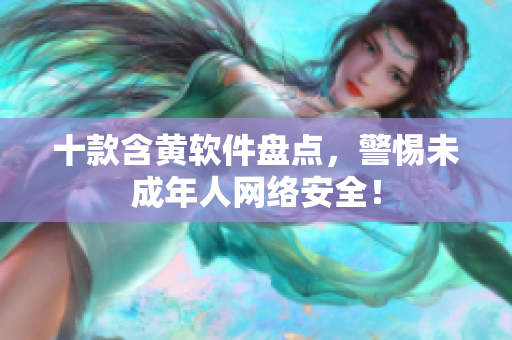 十款含黄软件盘点，警惕未成年人网络安全！