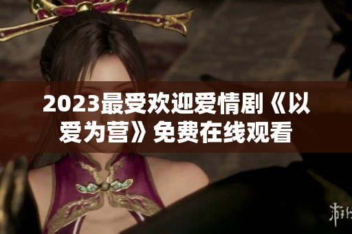 2023最受欢迎爱情剧《以爱为营》免费在线观看