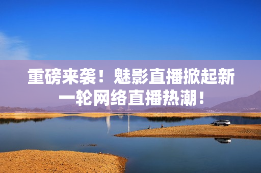 重磅来袭！魅影直播掀起新一轮网络直播热潮！
