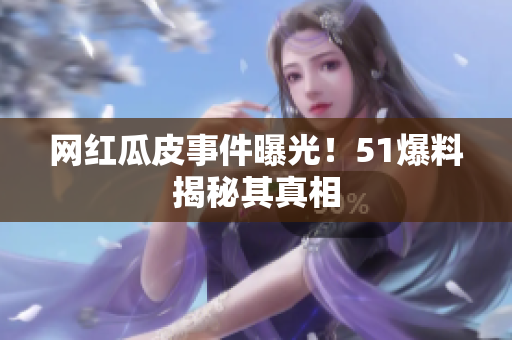 网红瓜皮事件曝光！51爆料揭秘其真相