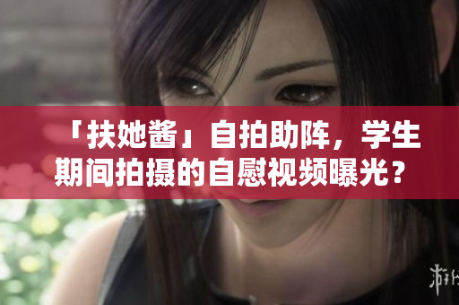 「扶她酱」自拍助阵，学生期间拍摄的自慰视频曝光？