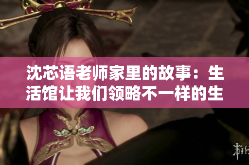 沈芯语老师家里的故事：生活馆让我们领略不一样的生活方式
