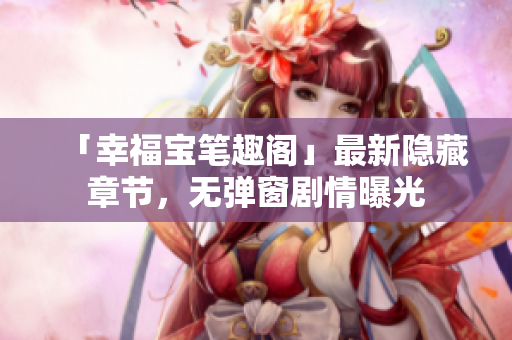 「幸福宝笔趣阁」最新隐藏章节，无弹窗剧情曝光