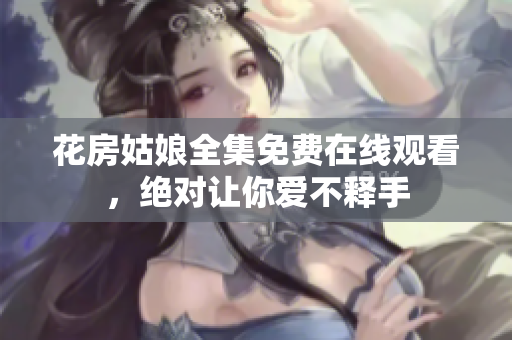 花房姑娘全集免费在线观看，绝对让你爱不释手