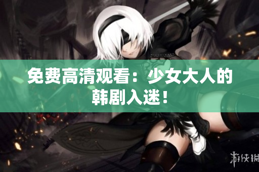 免费高清观看：少女大人的韩剧入迷！
