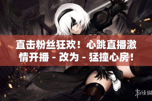 直击粉丝狂欢！心跳直播激情开播 - 改为 - 猛撞心房！热血直播点燃粉丝狂热