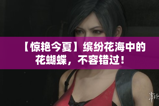 【惊艳今夏】缤纷花海中的花蝴蝶，不容错过！