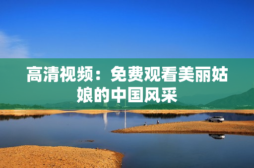高清视频：免费观看美丽姑娘的中国风采