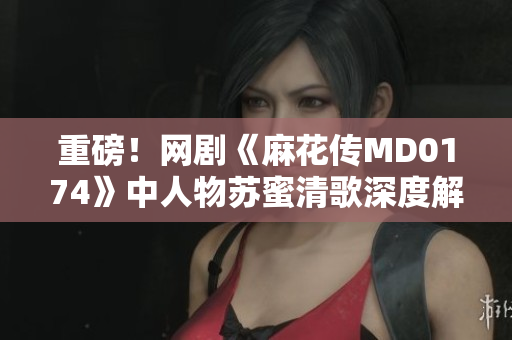 重磅！网剧《麻花传MD0174》中人物苏蜜清歌深度解析