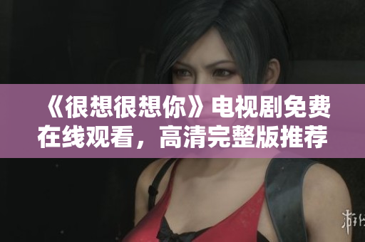 《很想很想你》电视剧免费在线观看，高清完整版推荐！