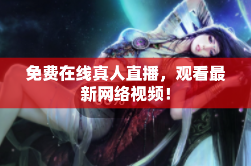免费在线真人直播，观看最新网络视频！
