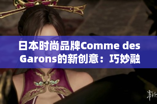 日本时尚品牌Comme des Garons的新创意：巧妙融合现代和传统