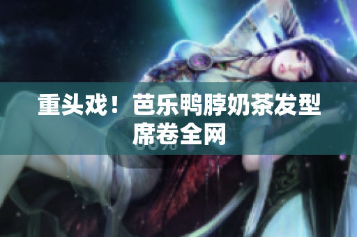 重头戏！芭乐鸭脖奶茶发型席卷全网