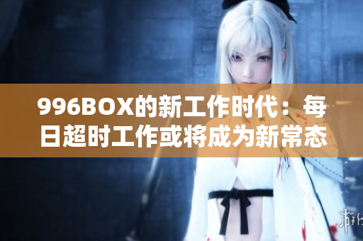 996BOX的新工作时代：每日超时工作或将成为新常态