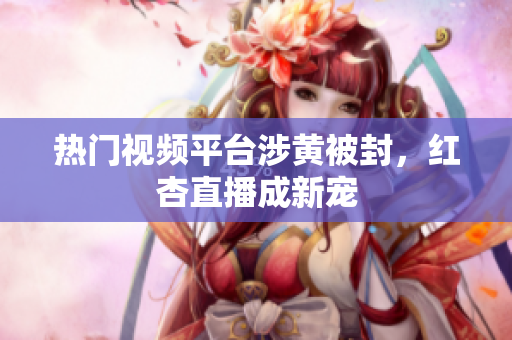热门视频平台涉黄被封，红杏直播成新宠