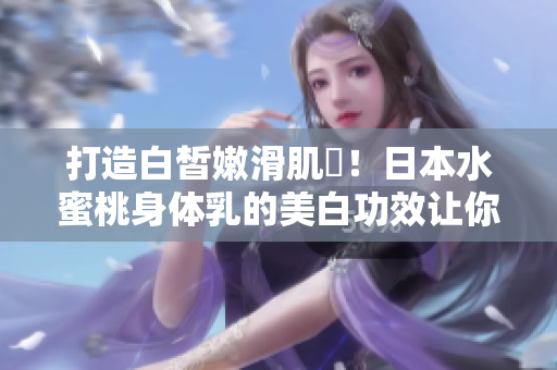 打造白皙嫩滑肌膚！日本水蜜桃身体乳的美白功效让你惊喜！