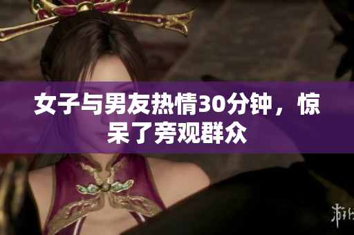 女子与男友热情30分钟，惊呆了旁观群众