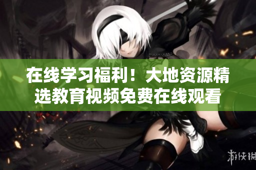 在线学习福利！大地资源精选教育视频免费在线观看