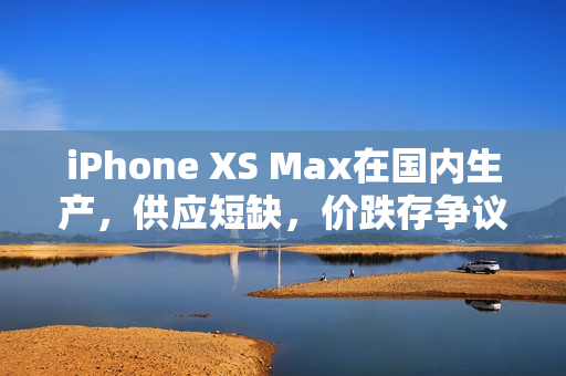 iPhone XS Max在国内生产，供应短缺，价跌存争议？