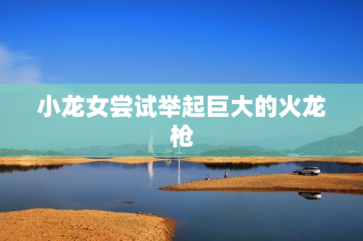 小龙女尝试举起巨大的火龙枪