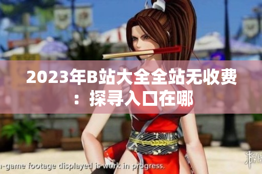 2023年B站大全全站无收费：探寻入口在哪