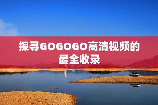 探寻GOGOGO高清视频的最全收录