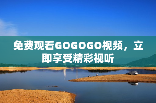 免费观看GOGOGO视频，立即享受精彩视听