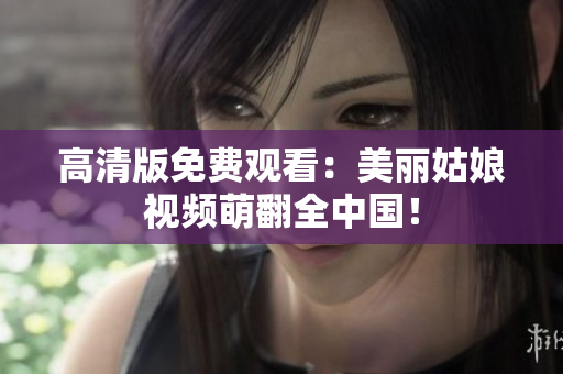 高清版免费观看：美丽姑娘视频萌翻全中国！
