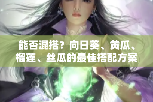 能否混搭？向日葵、黄瓜、榴莲、丝瓜的最佳搭配方案！