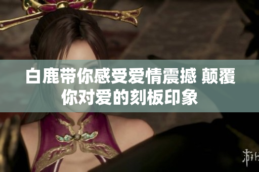 白鹿带你感受爱情震撼 颠覆你对爱的刻板印象