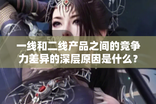 一线和二线产品之间的竞争力差异的深层原因是什么？