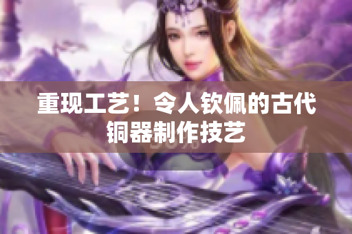 重现工艺！令人钦佩的古代铜器制作技艺