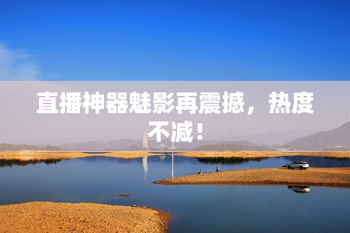 直播神器魅影再震撼，热度不减！