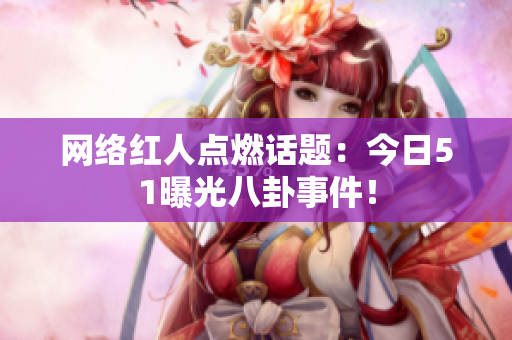 网络红人点燃话题：今日51曝光八卦事件！