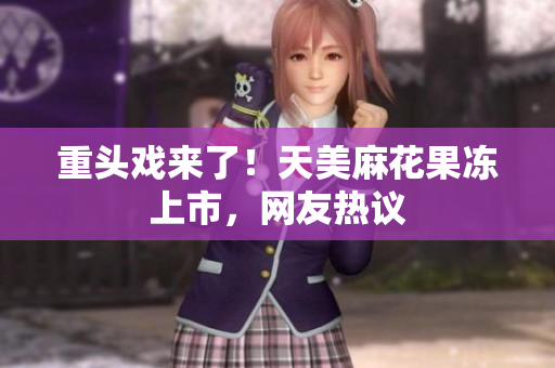重头戏来了！天美麻花果冻上市，网友热议