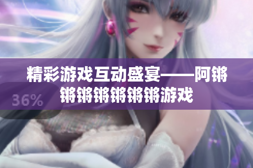 精彩游戏互动盛宴——阿锵锵锵锵锵锵锵游戏